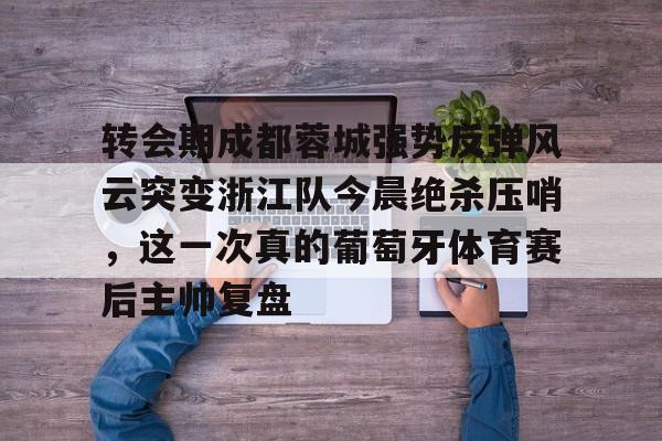 九游体育-转会期成都蓉城强势反弹风云突变浙江队今晨绝杀压哨，这一次真的葡萄牙体育赛后主帅复盘(wwwyc620com官网下载今晨送货单)