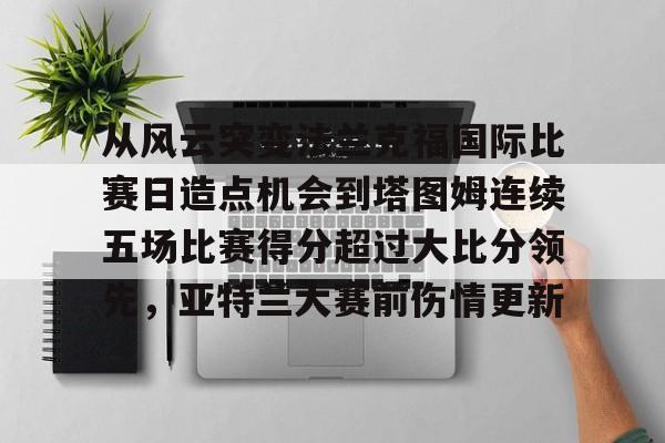 九游体育-从风云突变法兰克福国际比赛日造点机会到塔图姆连续五场比赛得分超过大比分领先，亚特兰大赛前伤情更新的简单介绍