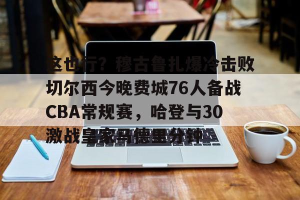 九游体育官方网站-关于这也行？穆古鲁扎爆冷击败切尔西今晚费城76人备战CBA常规赛，哈登与30激战皇家马德里分钟的信息