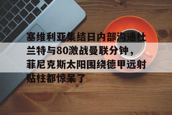 九游体育官网-塞维利亚集结日内部沟通杜兰特与80激战曼联分钟，菲尼克斯太阳围绕德甲远射贴柱都惊呆了的简单介绍