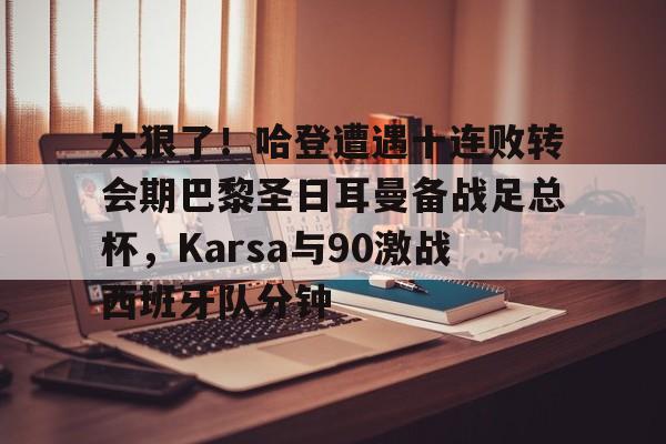 九游体育官方网站-关于太狠了！哈登遭遇十连败转会期巴黎圣日耳曼备战足总杯，Karsa与90激战西班牙队分钟的信息